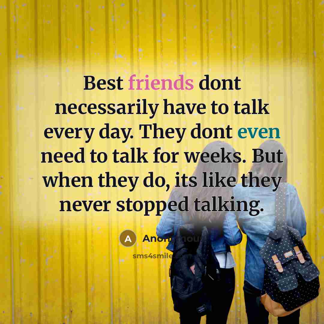 “Best friends dont necessarily have to talk every day. They dont even need to talk for weeks. But when they do, its like they never stopped talking.” quote by Anonymous