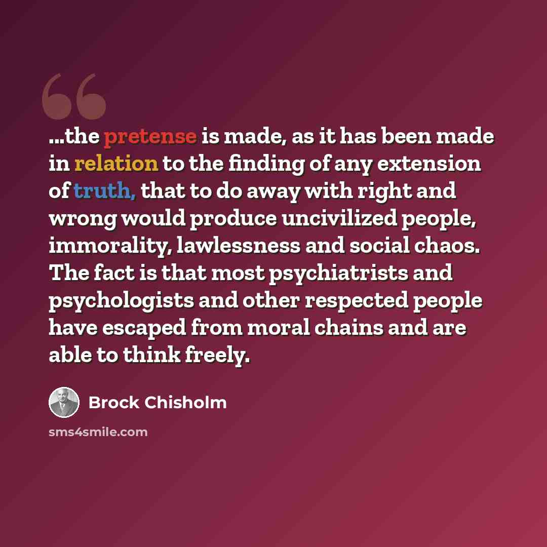 “...the pretense is made, as it has been made in relation to the finding of any extension of truth, that to do away with right and wrong would produce uncivilized people, immorality, lawlessness and social chaos. The fact is that most psychiatrists and psychologists and other respected people have…” quote by Brock Chisholm