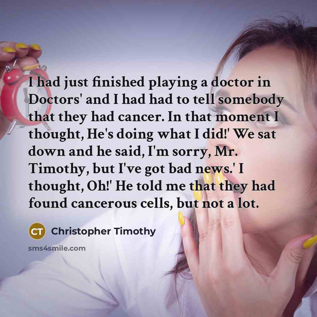 “I had just finished playing a doctor in Doctors' and I had had to tell somebody that they had cancer. In that moment I thought, He's doing what I did!' We sat down and he said, I'm sorry, Mr. Timothy, but I've got bad news.' I thought, Oh!' He told me that they had found cancerous cells, but not a…” quote by Christopher Timothy