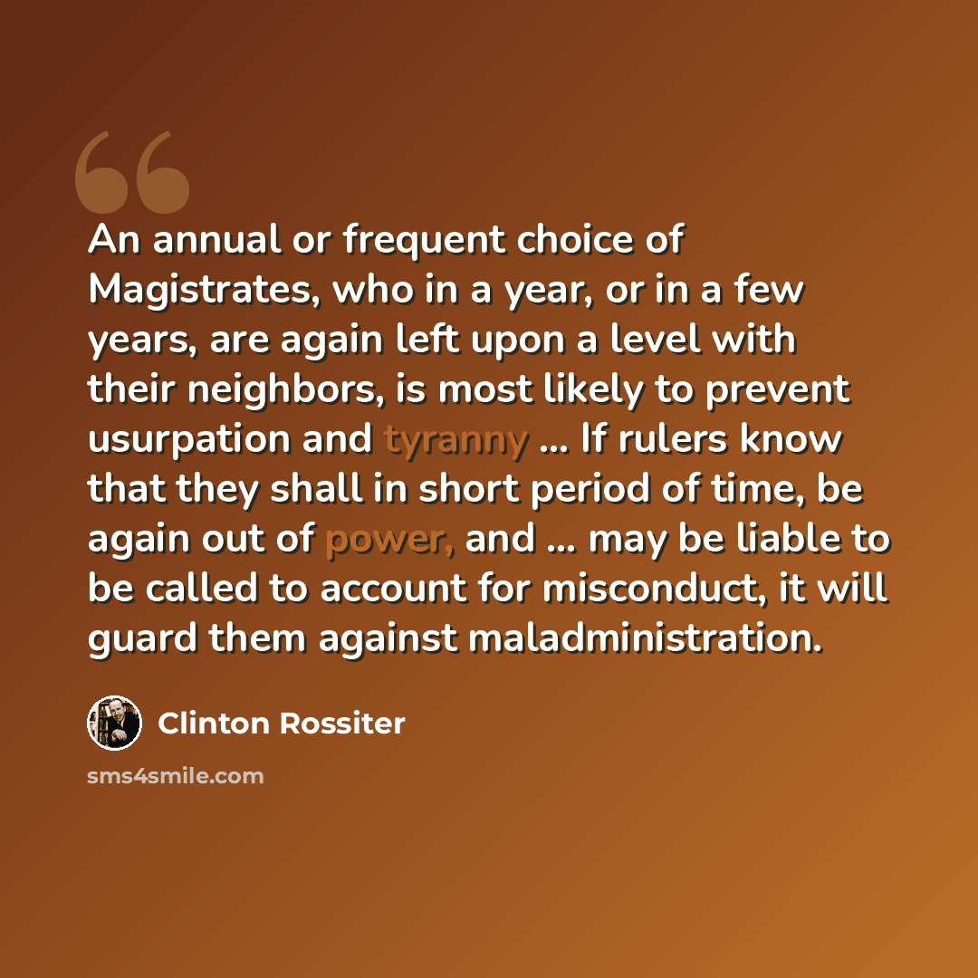 “An annual or frequent choice of Magistrates, who in a year, or in a few years, are again left upon a level with their neighbors, is most likely to prevent usurpation and tyranny ... If rulers know that they shall in short period of time, be again out of power, and ... may be liable to be called to…” quote by Clinton Rossiter
