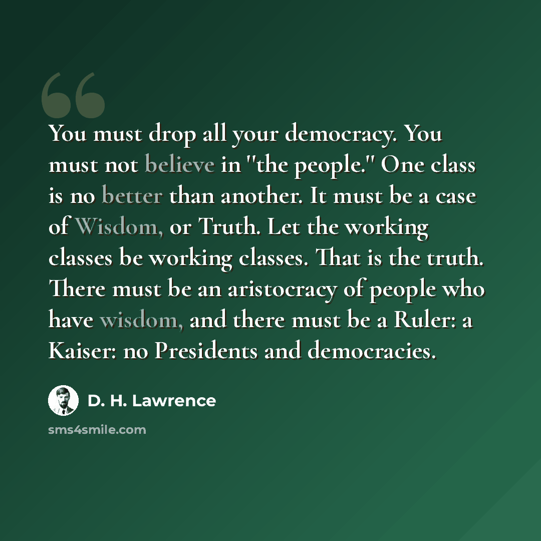 “You must drop all your democracy. You must not believe in ''the people.'' One class is no better than another. It must be a case of Wisdom, or Truth. Let the working classes be working classes. That is the truth. There must be an aristocracy of people who have wisdom, and there must be a Ruler: a…” quote by D. H. Lawrence