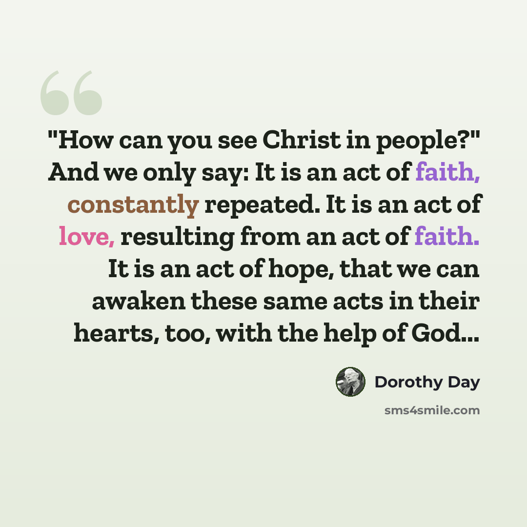 “"How can you see Christ in people?" And we only say: It is an act of faith, constantly repeated. It is an act of love, resulting from an act of faith. It is an act of hope, that we can awaken these same acts in their hearts, too, with the help of God...” quote by Dorothy Day