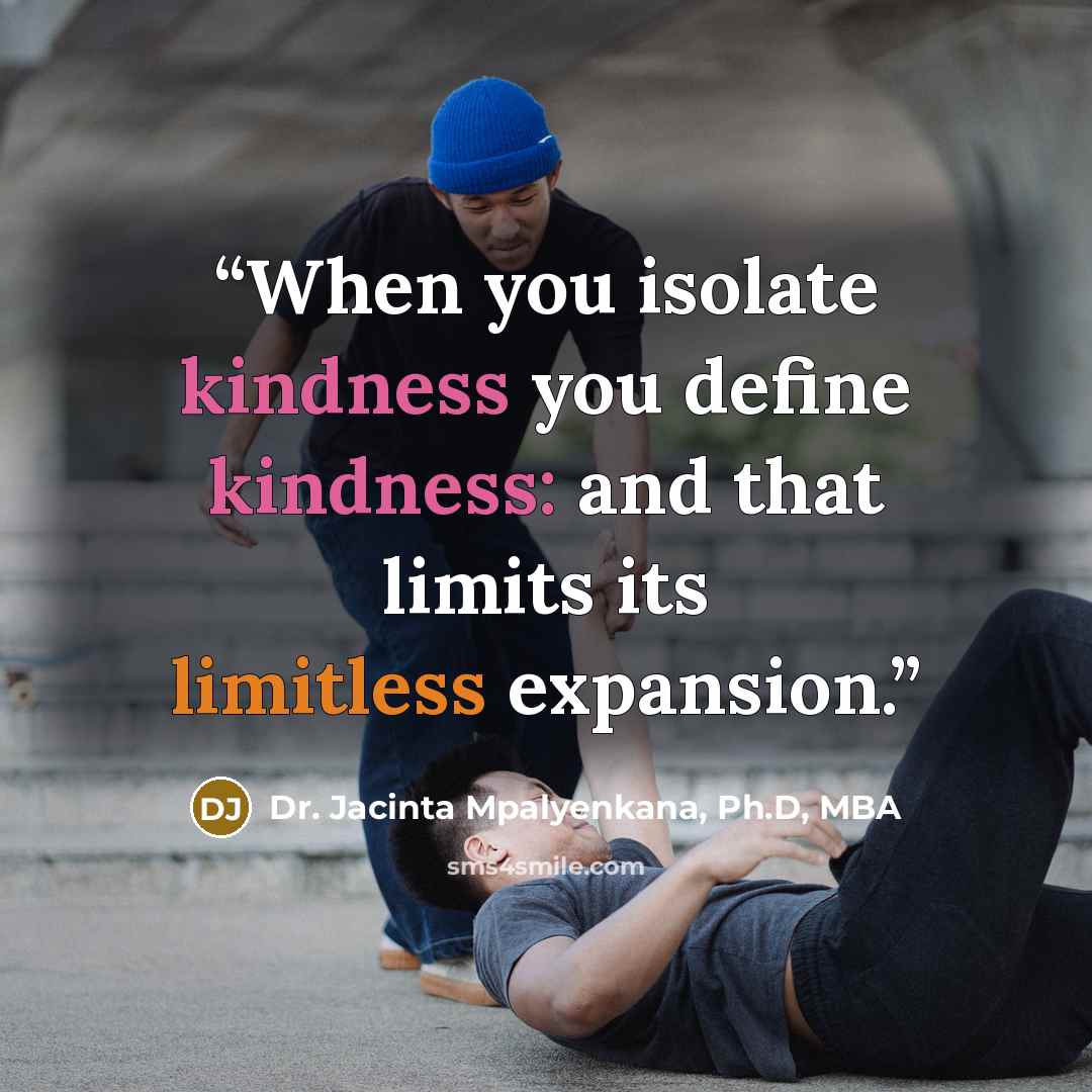 “When you isolate kindness you define kindness: and that limits its limitless expansion.” quote by Dr. Jacinta Mpalyenkana, Ph.D, MBA