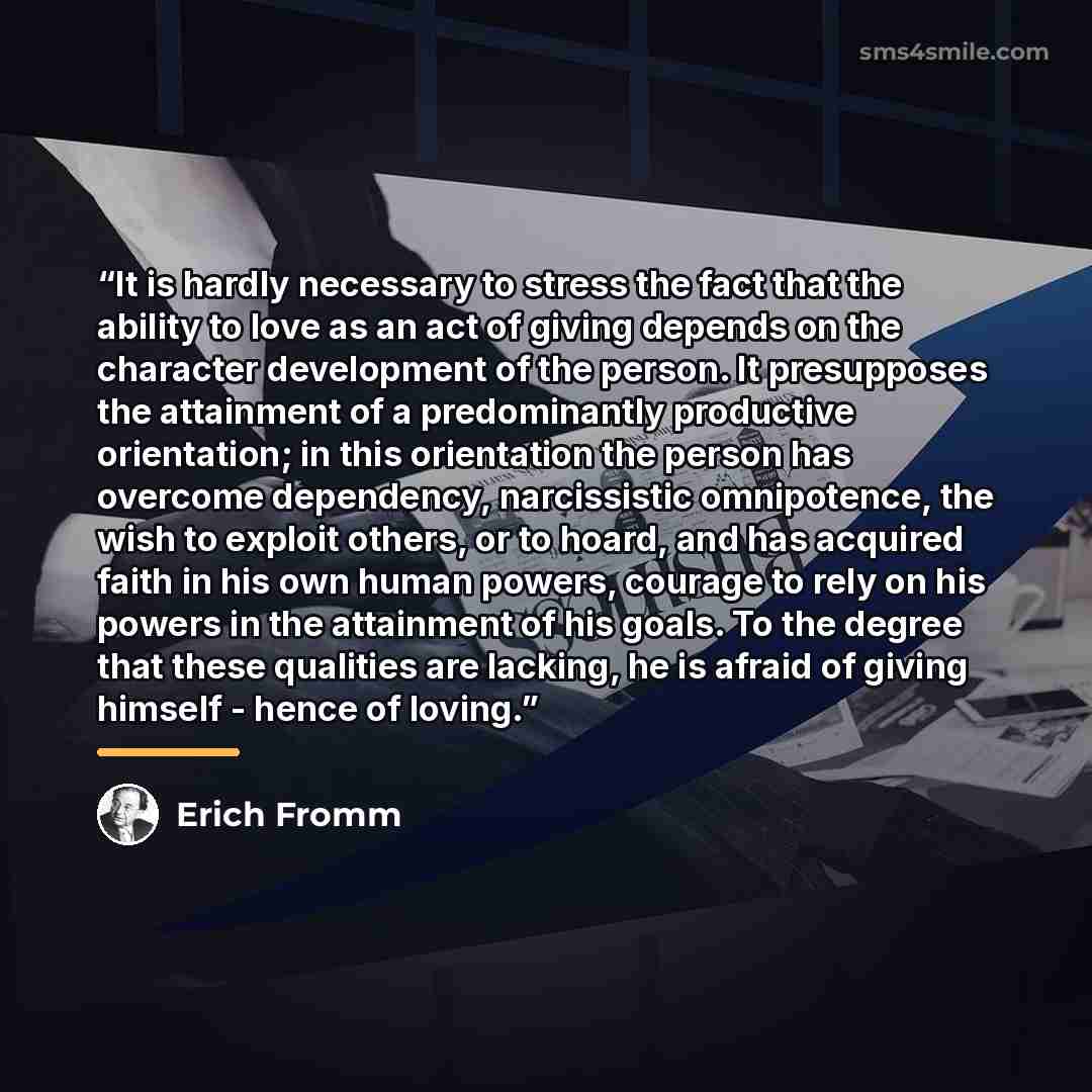 “It is hardly necessary to stress the fact that the ability to love as an act of giving depends on the character development of the person. It presupposes the attainment of a predominantly productive orientation; in this orientation the person has overcome dependency, narcissistic omnipotence, the…” quote by Erich Fromm
