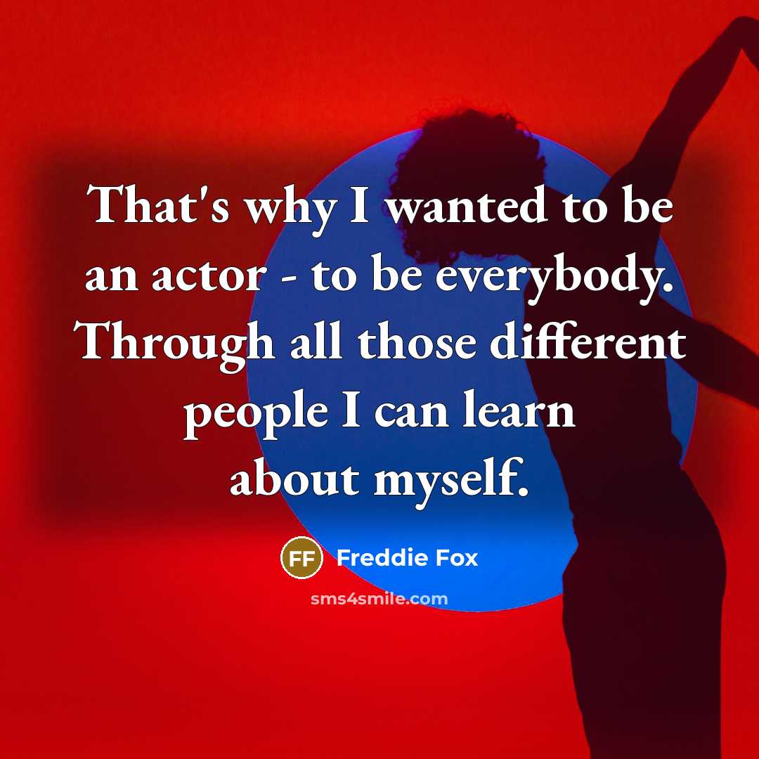 “That's why I wanted to be an actor - to be everybody. Through all those different people I can learn about myself.” quote by Freddie Fox