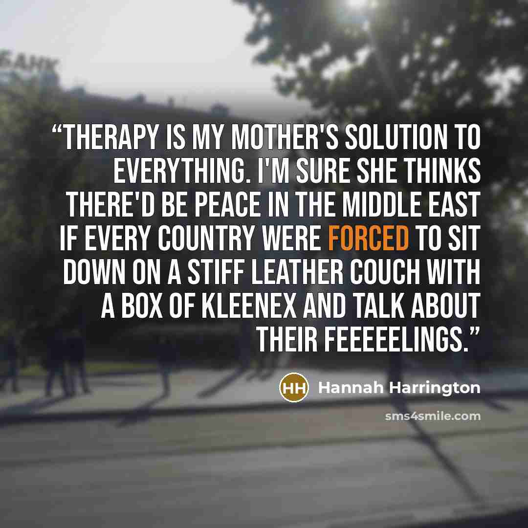 “Therapy is my mother's solution to everything. I'm sure she thinks there'd be peace in the Middle East if every country were forced to sit down on a stiff leather couch with a box of Kleenex and talk about their feeeeelings.” quote by Hannah Harrington