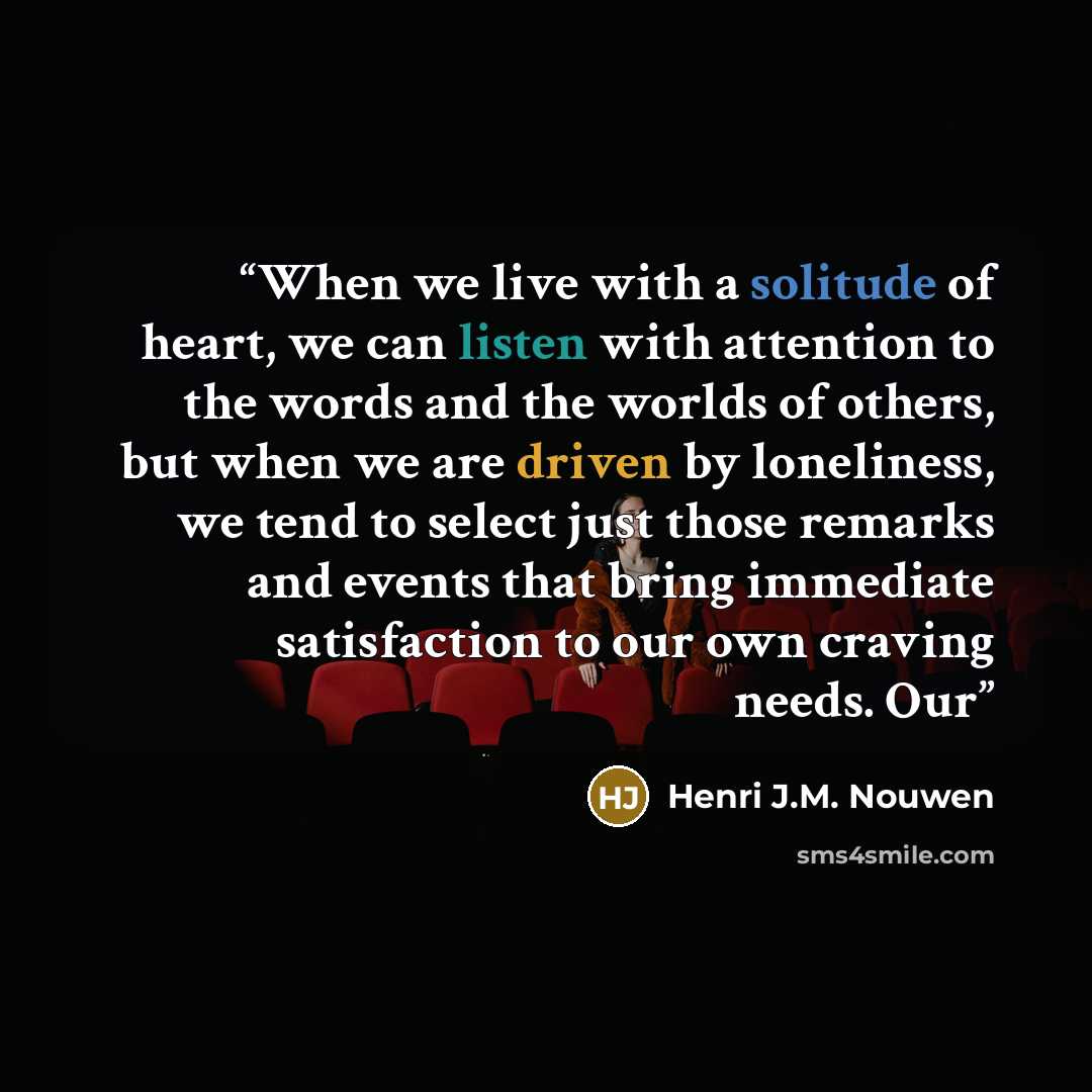 “When we live with a solitude of heart, we can listen with attention to the words and the worlds of others, but when we are driven by loneliness, we tend to select just those remarks and events that bring immediate satisfaction to our own craving needs. Our” quote by Henri J.M. Nouwen
