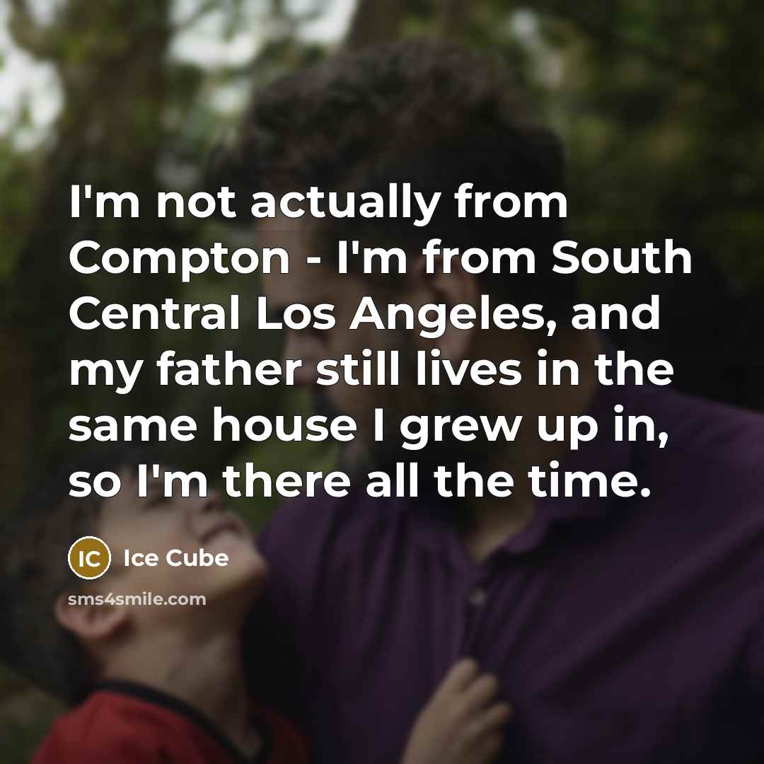 “I'm not actually from Compton - I'm from South Central Los Angeles, and my father still lives in the same house I grew up in, so I'm there all the time.” quote by Ice Cube