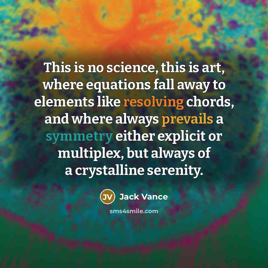 “This is no science, this is art, where equations fall away to elements like resolving chords, and where always prevails a symmetry either explicit or multiplex, but always of a crystalline serenity.” quote by Jack Vance