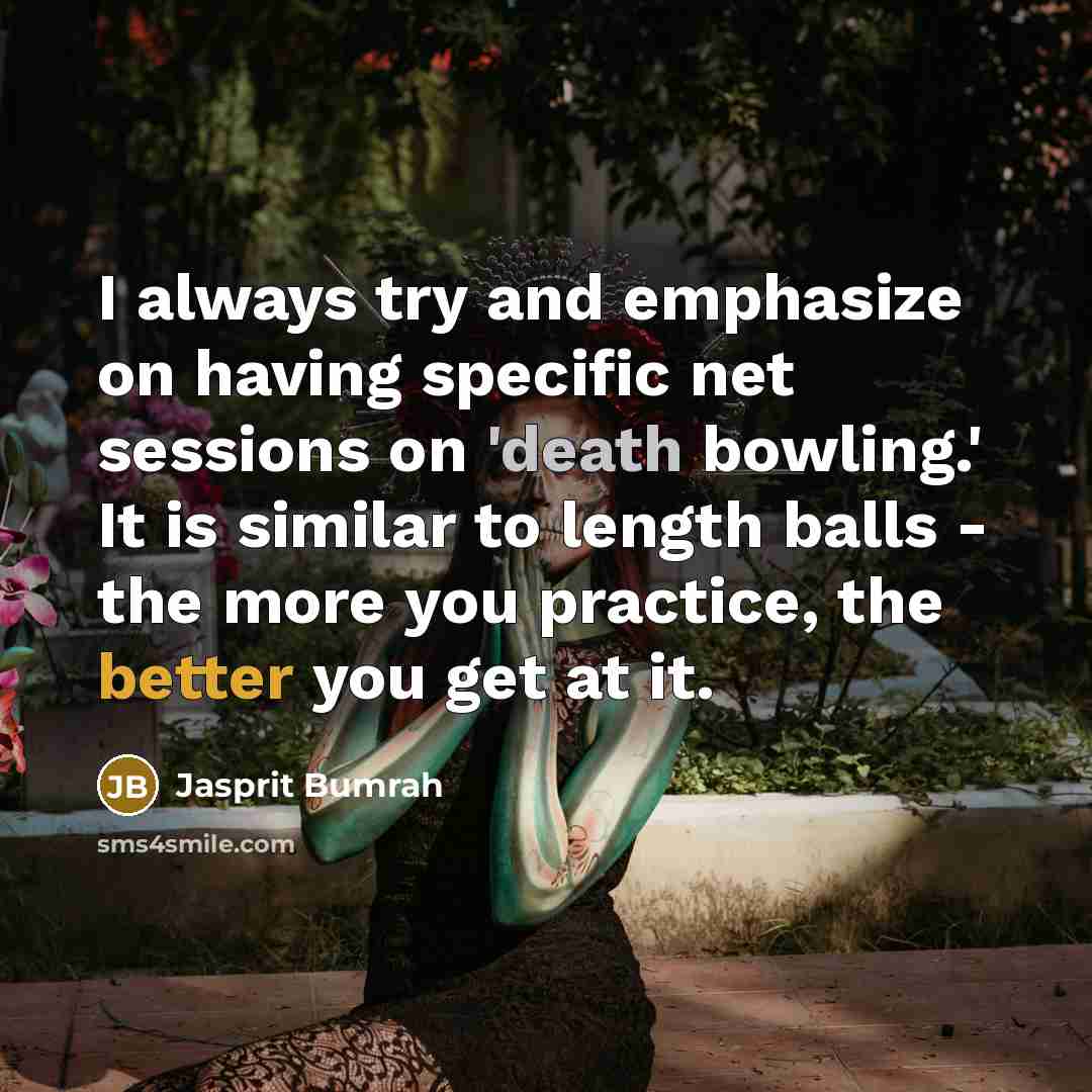“I always try and emphasize on having specific net sessions on 'death bowling.' It is similar to length balls - the more you practice, the better you get at it.” quote by Jasprit Bumrah