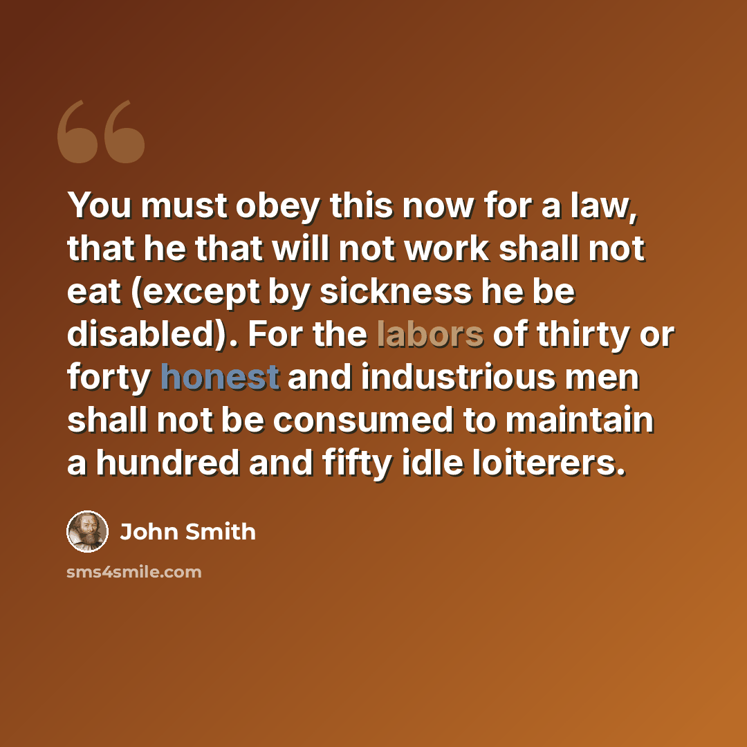“You must obey this now for a law, that he that will not work shall not eat (except by sickness he be disabled). For the labors of thirty or forty honest and industrious men shall not be consumed to maintain a hundred and fifty idle loiterers.” quote by John Smith