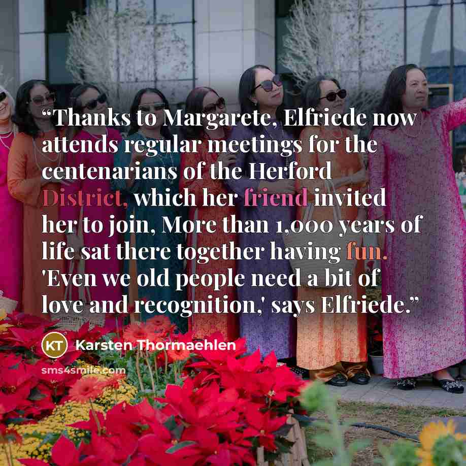 “Thanks to Margarete, Elfriede now attends regular meetings for the centenarians of the Herford District, which her friend invited her to join, More than 1,000 years of life sat there together having fun. 'Even we old people need a bit of love and recognition,' says Elfriede.” quote by Karsten Thormaehlen
