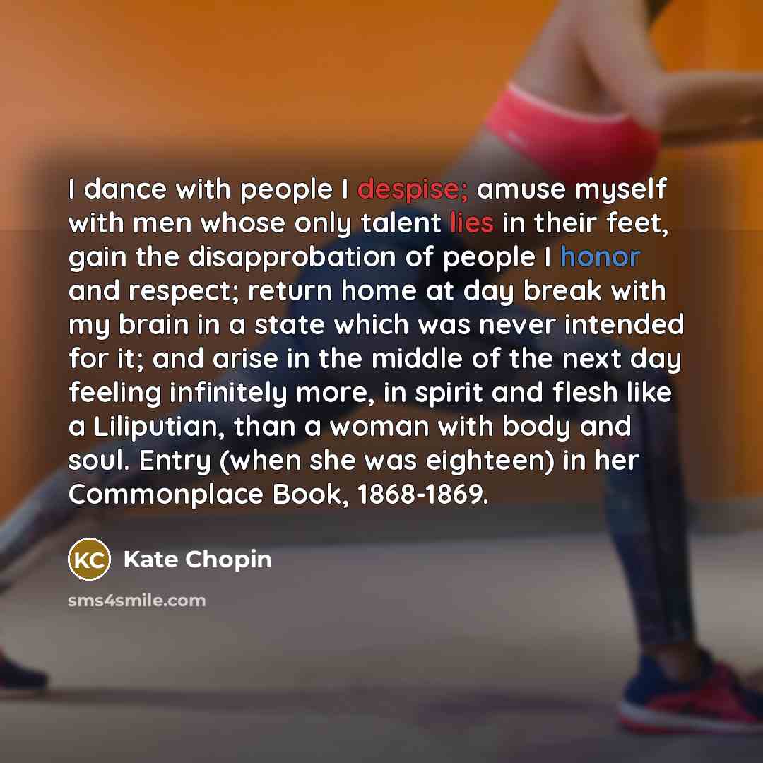 “I dance with people I despise; amuse myself with men whose only talent lies in their feet, gain the disapprobation of people I honor and respect; return home at day break with my brain in a state which was never intended for it; and arise in the middle of the next day feeling infinitely more, in…” quote by Kate Chopin