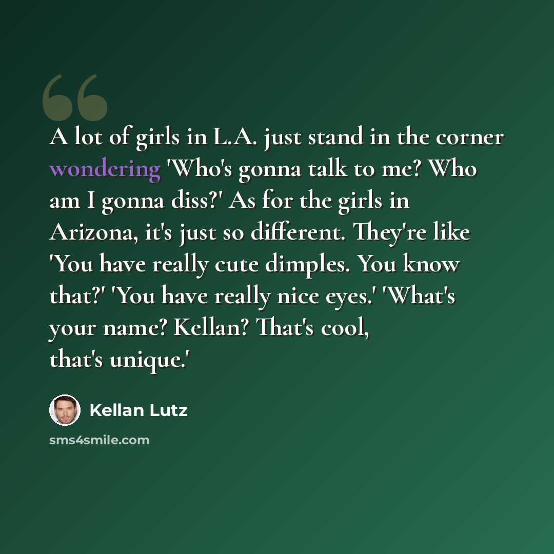 “A lot of girls in L.A. just stand in the corner wondering 'Who's gonna talk to me? Who am I gonna diss?' As for the girls in Arizona, it's just so different. They're like 'You have really cute dimples. You know that?' 'You have really nice eyes.' 'What's your name? Kellan? That's cool, that's…” quote by Kellan Lutz