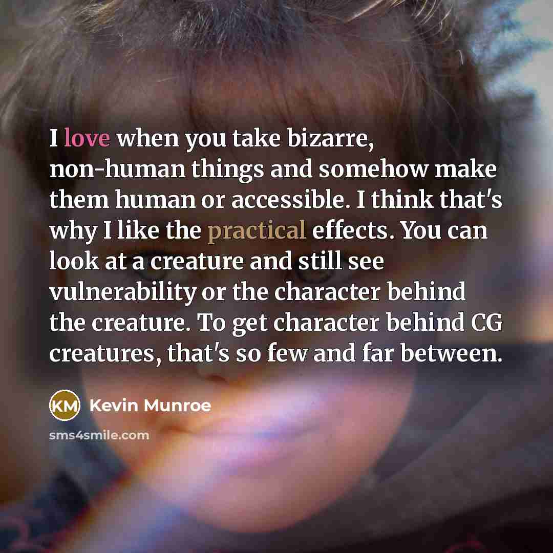 “I love when you take bizarre, non-human things and somehow make them human or accessible. I think that's why I like the practical effects. You can look at a creature and still see vulnerability or the character behind the creature. To get character behind CG creatures, that's so few and far between.” quote by Kevin Munroe