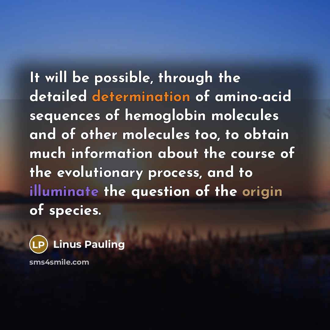 “It will be possible, through the detailed determination of amino-acid sequences of hemoglobin molecules and of other molecules too, to obtain much information about the course of the evolutionary process, and to illuminate the question of the origin of species.” quote by Linus Pauling