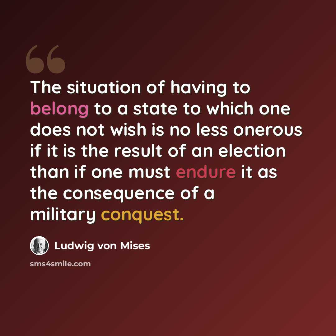 “The situation of having to belong to a state to which one does not wish is no less onerous if it is the result of an election than if one must endure it as the consequence of a military conquest.” quote by Ludwig von Mises