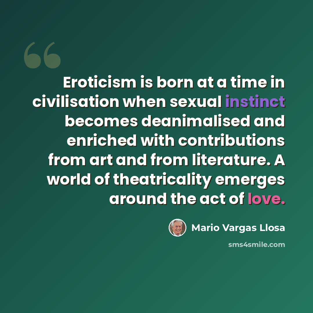 “Eroticism is born at a time in civilisation when sexual instinct becomes deanimalised and enriched with contributions from art and from literature. A world of theatricality emerges around the act of love.” quote by Mario Vargas Llosa