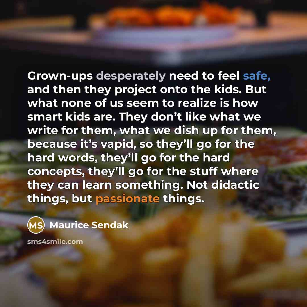 “Grown-ups desperately need to feel safe, and then they project onto the kids. But what none of us seem to realize is how smart kids are. They don’t like what we write for them, what we dish up for them, because it’s vapid, so they’ll go for the hard words, they’ll go for the hard concepts, they’ll…” quote by Maurice Sendak