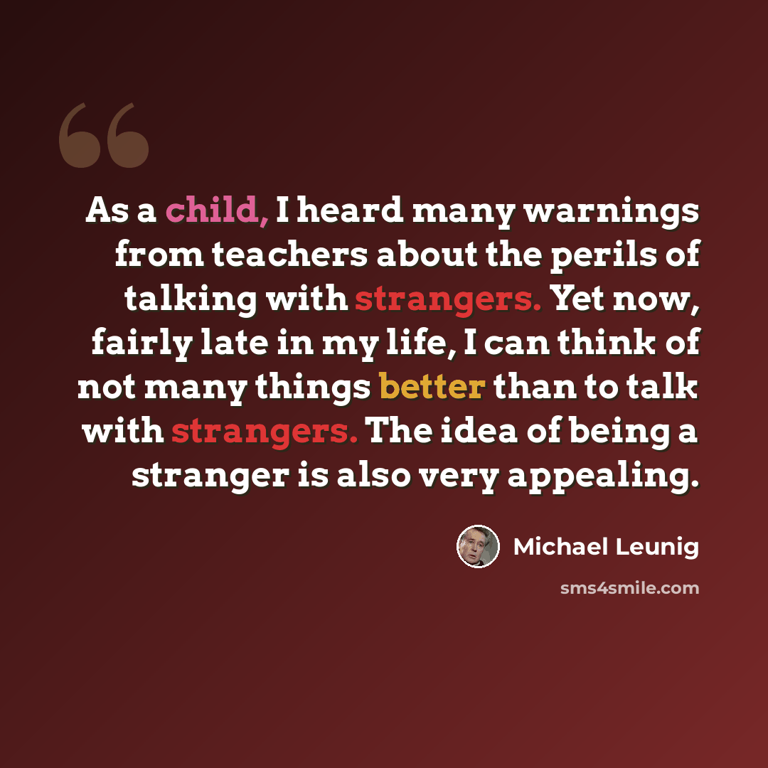 “As a child, I heard many warnings from teachers about the perils of talking with strangers. Yet now, fairly late in my life, I can think of not many things better than to talk with strangers. The idea of being a stranger is also very appealing.” quote by Michael Leunig