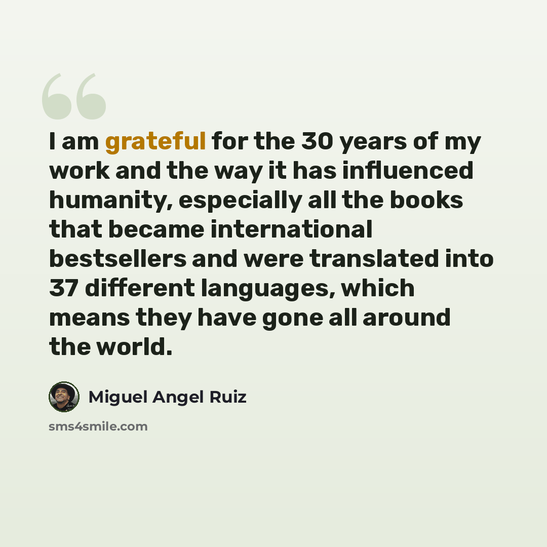 “I am grateful for the 30 years of my work and the way it has influenced humanity, especially all the books that became international bestsellers and were translated into 37 different languages, which means they have gone all around the world.” quote by Miguel Angel Ruiz
