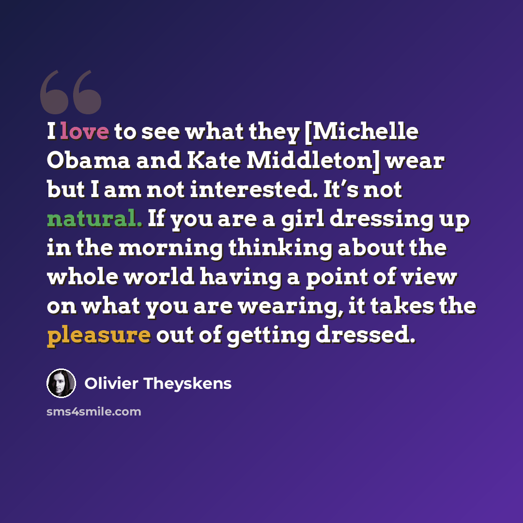 “I love to see what they [Michelle Obama and Kate Middleton] wear but I am not interested. It’s not natural. If you are a girl dressing up in the morning thinking about the whole world having a point of view on what you are wearing, it takes the pleasure out of getting dressed.” quote by Olivier Theyskens
