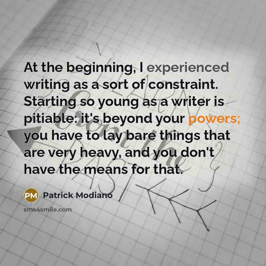 “At the beginning, I experienced writing as a sort of constraint. Starting so young as a writer is pitiable: it's beyond your powers; you have to lay bare things that are very heavy, and you don't have the means for that.” quote by Patrick Modiano