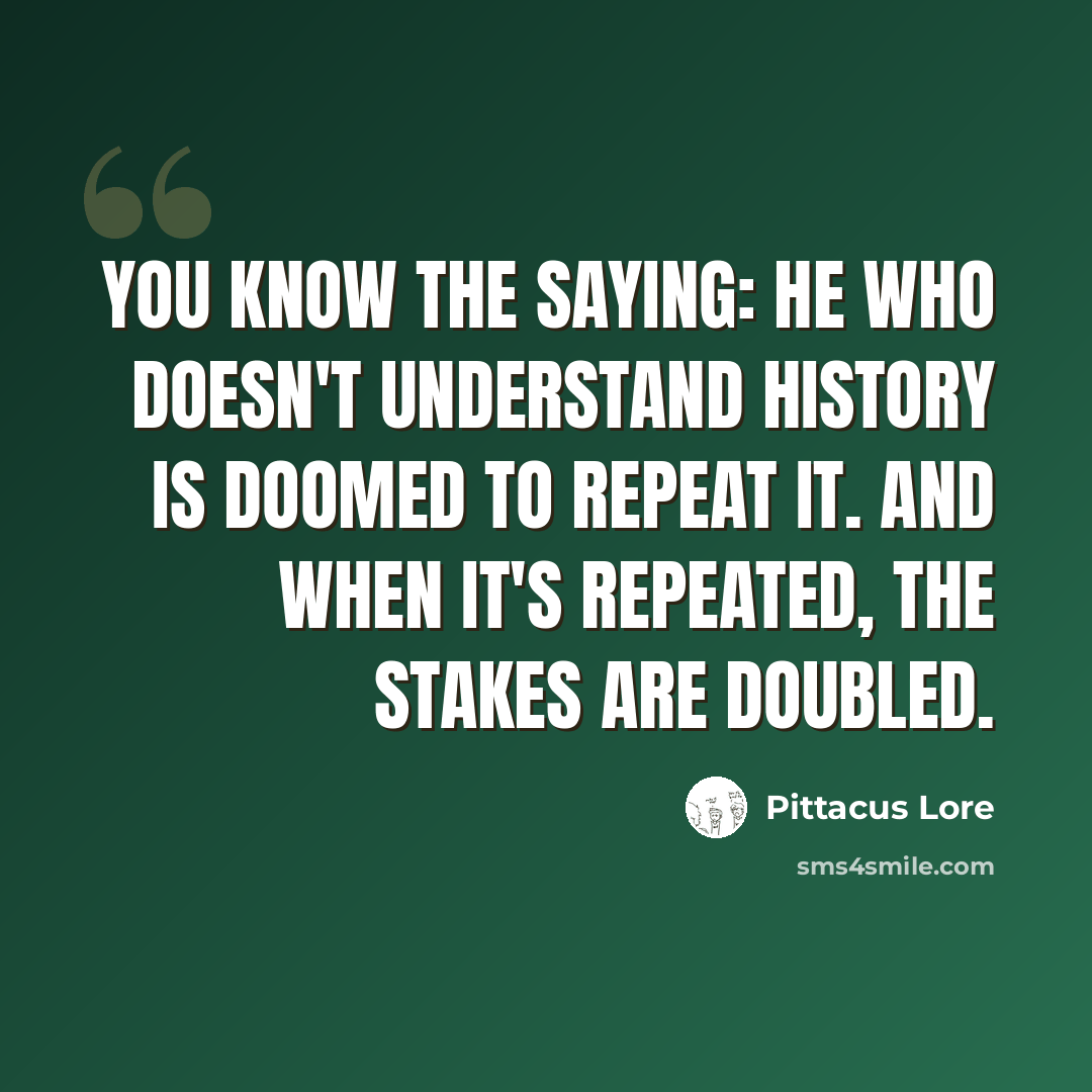 “You know the saying: he who doesn't understand history is doomed to repeat it. And when it's repeated, the stakes are doubled.” quote by Pittacus Lore