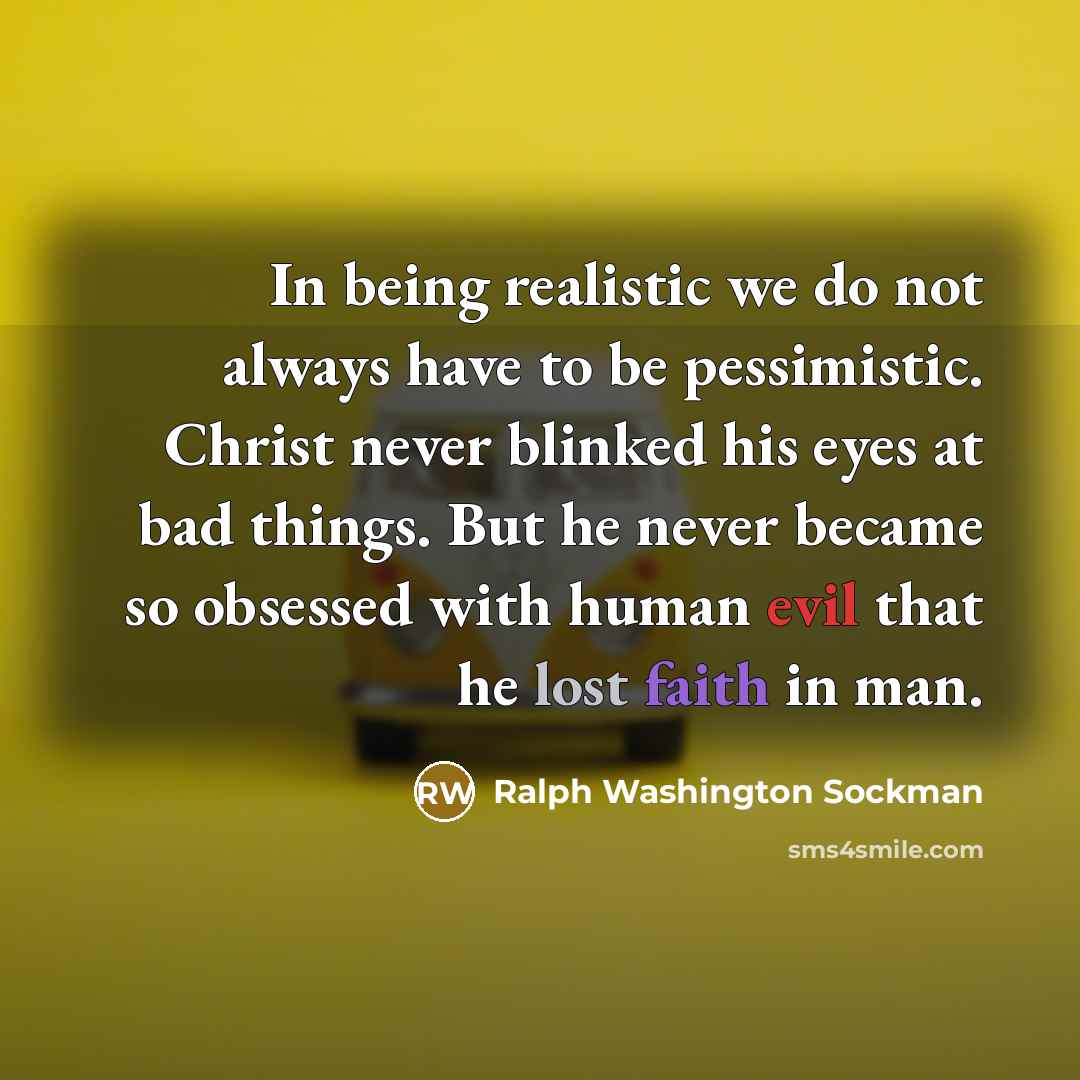 “In being realistic we do not always have to be pessimistic. Christ never blinked his eyes at bad things. But he never became so obsessed with human evil that he lost faith in man.” quote by Ralph Washington Sockman