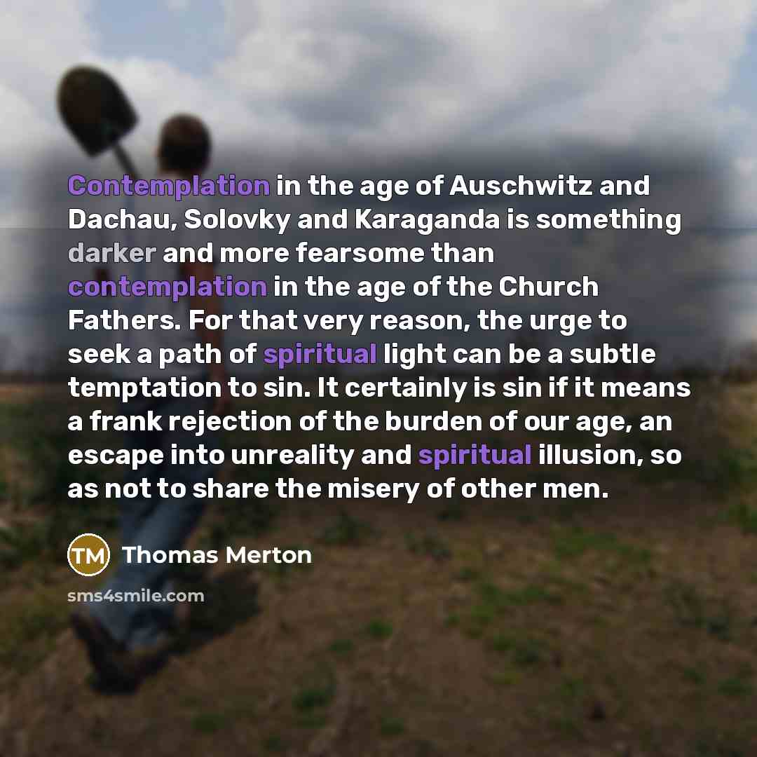 “Contemplation in the age of Auschwitz and Dachau, Solovky and Karaganda is something darker and more fearsome than contemplation in the age of the Church Fathers. For that very reason, the urge to seek a path of spiritual light can be a subtle temptation to sin. It certainly is sin if it means a…” quote by Thomas Merton
