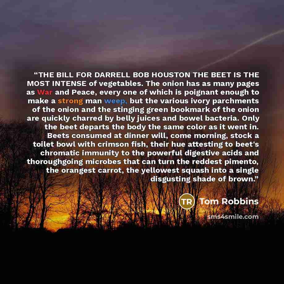 “THE BILL FOR DARRELL BOB HOUSTON THE BEET IS THE MOST INTENSE of vegetables. The onion has as many pages as War and Peace, every one of which is poignant enough to make a strong man weep, but the various ivory parchments of the onion and the stinging green bookmark of the onion are quickly charred…” quote by Tom Robbins