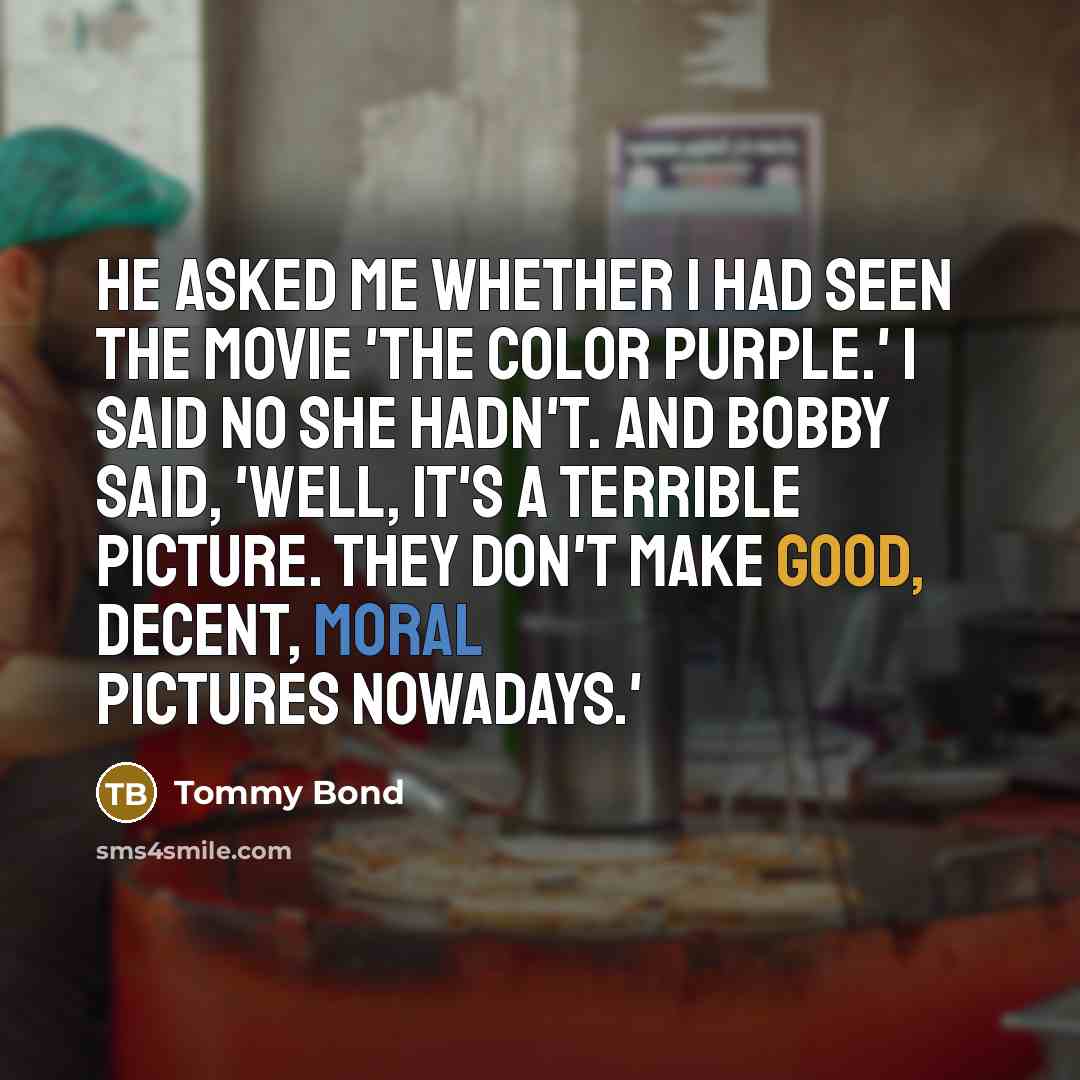 “He asked me whether I had seen the movie 'The Color Purple.' I said no she hadn't. And Bobby said, 'Well, it's a terrible picture. They don't make good, decent, moral pictures nowadays.'” quote by Tommy Bond