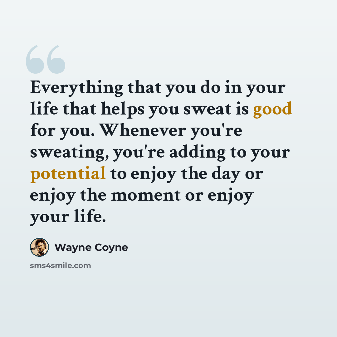 “Everything that you do in your life that helps you sweat is good for you. Whenever you're sweating, you're adding to your potential to enjoy the day or enjoy the moment or enjoy your life.” quote by Wayne Coyne