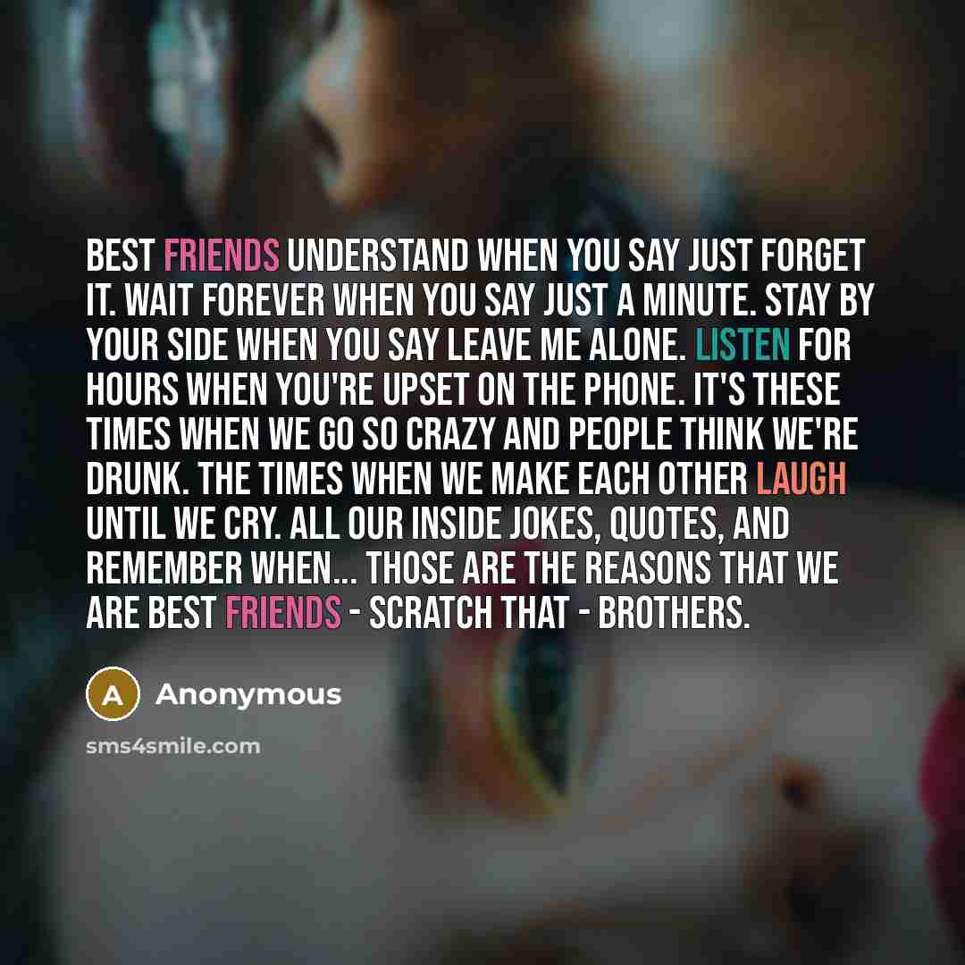 “Best friends understand when you say just forget it. Wait forever when you say just a minute. Stay by your side when you say leave me alone. Listen for hours when you're upset on the phone. It's these times when we go so crazy and people think we're drunk. The times when we make each other laugh…” quote by Anonymous