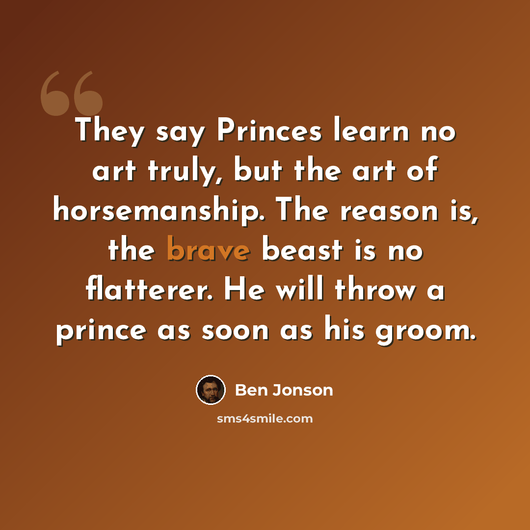 “They say Princes learn no art truly, but the art of horsemanship. The reason is, the brave beast is no flatterer. He will throw a prince as soon as his groom.” quote by Ben Jonson