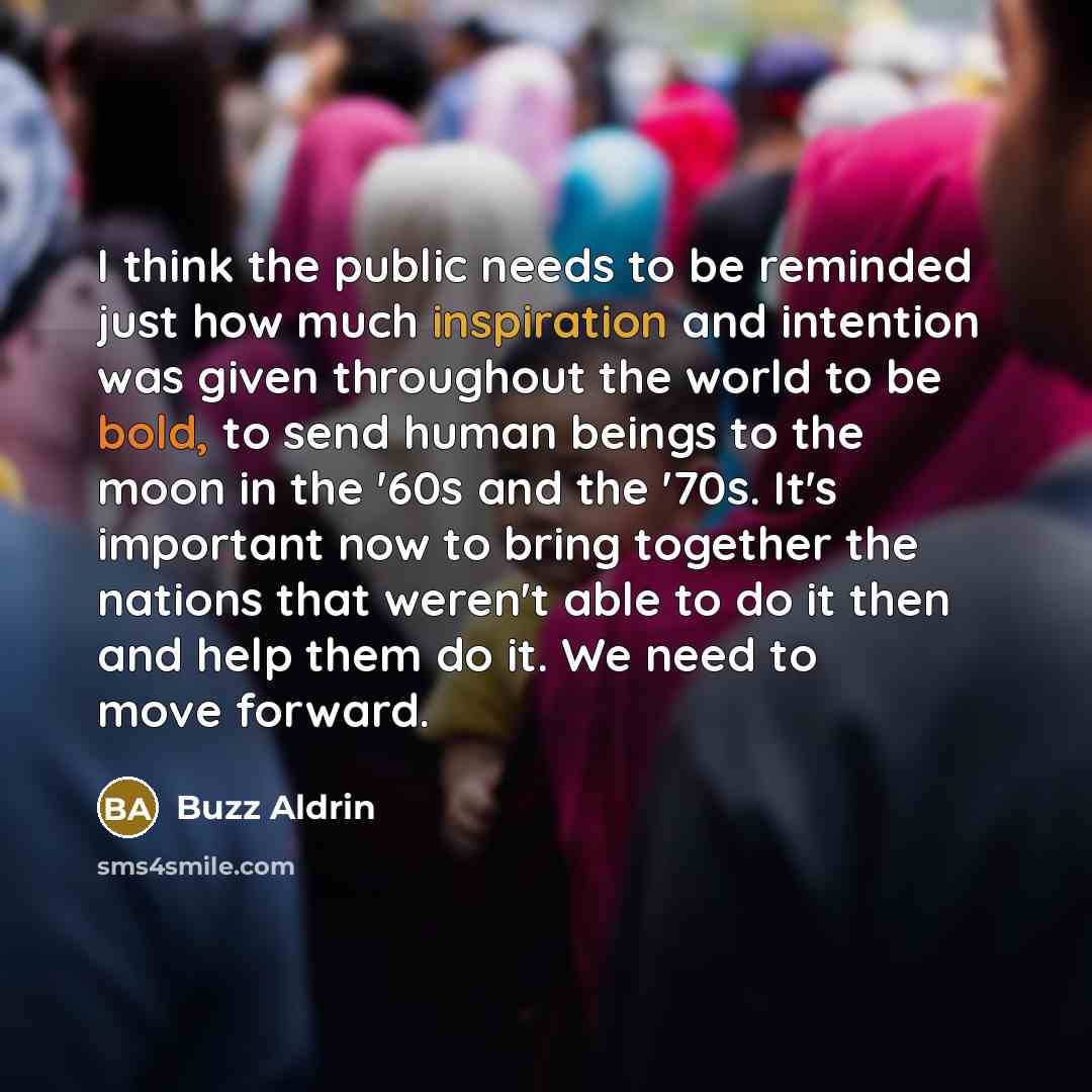 “I think the public needs to be reminded just how much inspiration and intention was given throughout the world to be bold, to send human beings to the moon in the '60s and the '70s. It's important now to bring together the nations that weren't able to do it then and help them do it. We need to…” quote by Buzz Aldrin