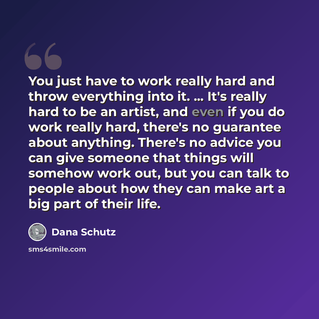 “You just have to work really hard and throw everything into it. ... It's really hard to be an artist, and even if you do work really hard, there's no guarantee about anything. There's no advice you can give someone that things will somehow work out, but you can talk to people about how they can…” quote by Dana Schutz