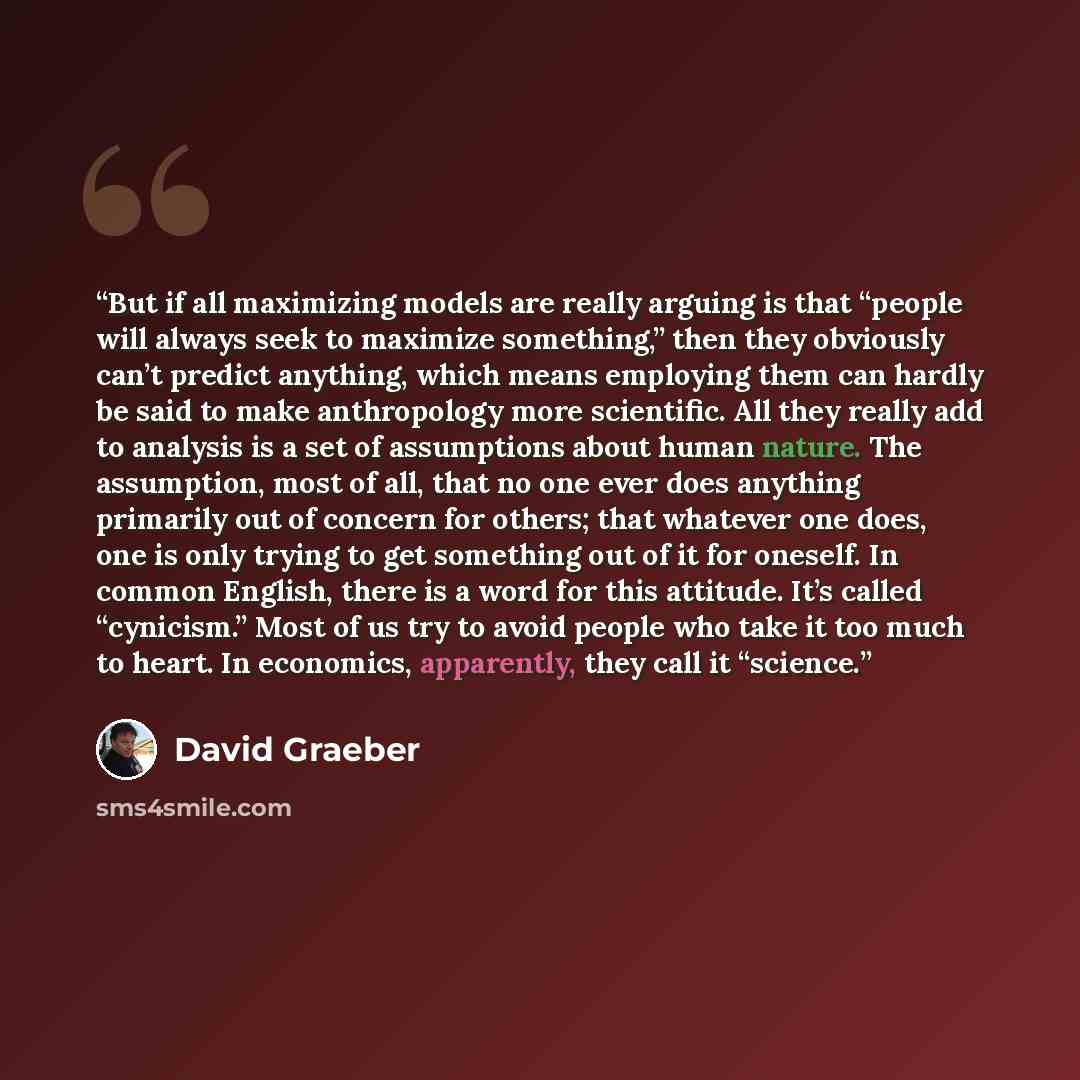 “But if all maximizing models are really arguing is that “people will always seek to maximize something,” then they obviously can’t predict anything, which means employing them can hardly be said to make anthropology more scientific. All they really add to analysis is a set of assumptions about…” quote by David Graeber