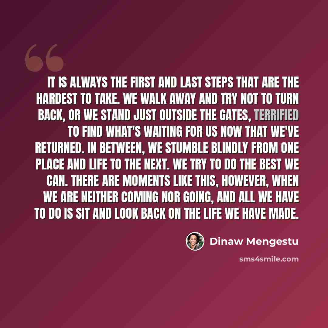 “It is always the first and last steps that are the hardest to take. We walk away and try not to turn back, or we stand just outside the gates, terrified to find what's waiting for us now that we've returned. In between, we stumble blindly from one place and life to the next. We try to do the best…” quote by Dinaw Mengestu