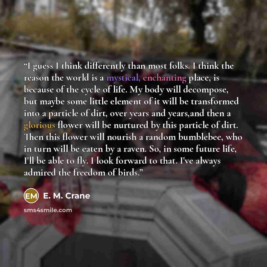 “I guess I think differently than most folks. I think the reason the world is a mystical, enchanting place, is because of the cycle of life. My body will decompose, but maybe some little element of it will be transformed into a particle of dirt, over years and years,and then a glorious flower will…” quote by E. M. Crane