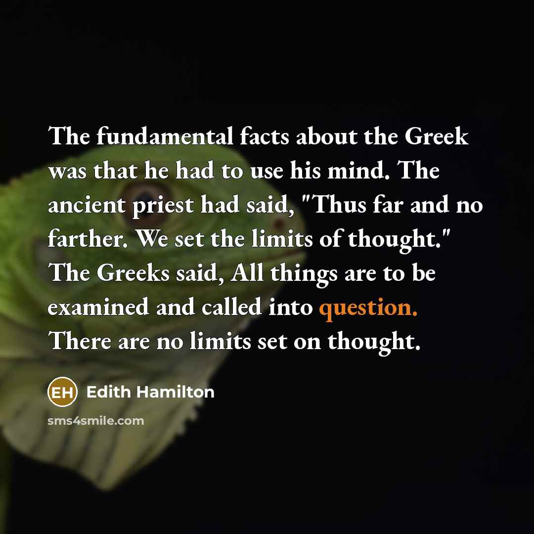 “The fundamental facts about the Greek was that he had to use his mind. The ancient priest had said, "Thus far and no farther. We set the limits of thought." The Greeks said, All things are to be examined and called into question. There are no limits set on thought.” quote by Edith Hamilton