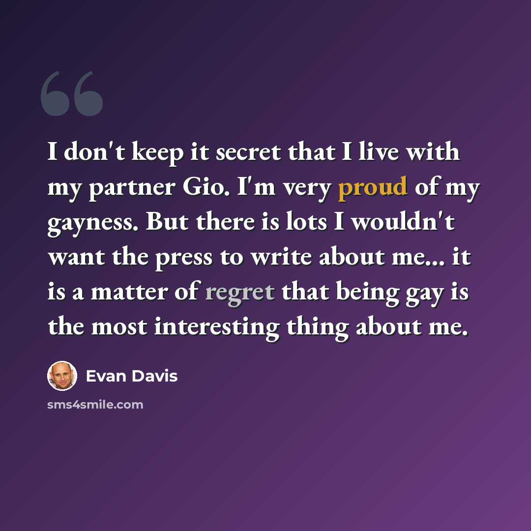 “I don't keep it secret that I live with my partner Gio. I'm very proud of my gayness. But there is lots I wouldn't want the press to write about me... it is a matter of regret that being gay is the most interesting thing about me.” quote by Evan Davis
