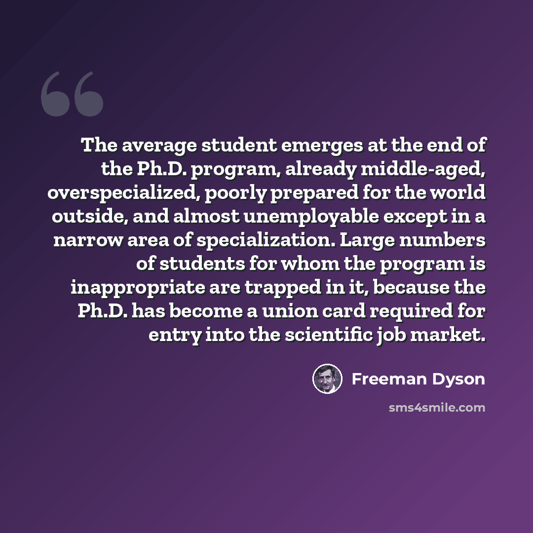 “The average student emerges at the end of the Ph.D. program, already middle-aged, overspecialized, poorly prepared for the world outside, and almost unemployable except in a narrow area of specialization. Large numbers of students for whom the program is inappropriate are trapped in it, because…” quote by Freeman Dyson