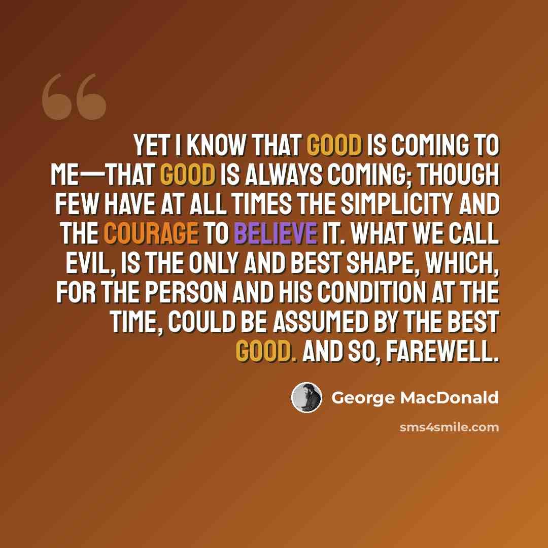 “Yet I know that good is coming to me—that good is always coming; though few have at all times the simplicity and the courage to believe it. What we call evil, is the only and best shape, which, for the person and his condition at the time, could be assumed by the best good. And so, FAREWELL.” quote by George MacDonald
