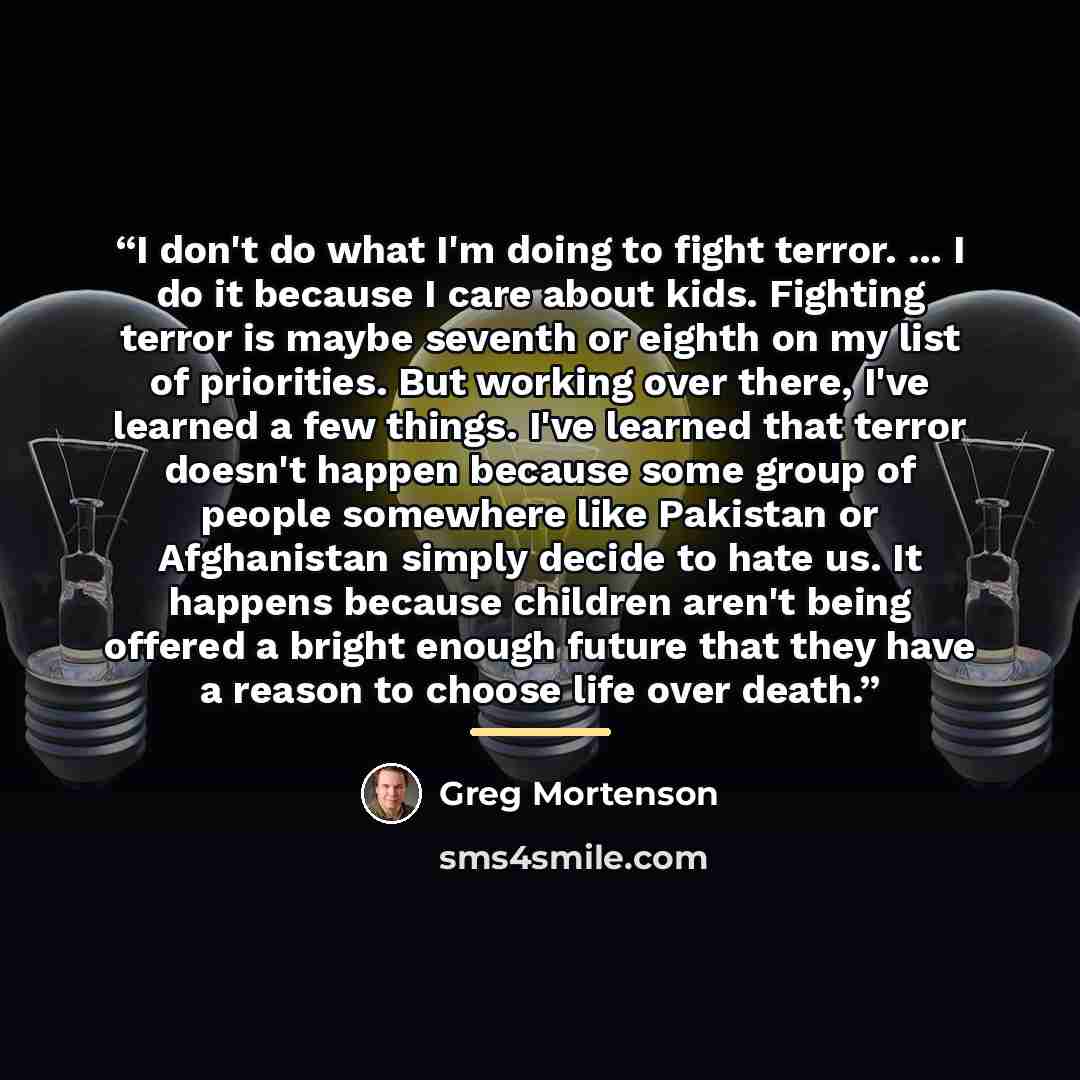 “I don't do what I'm doing to fight terror. ... I do it because I care about kids. Fighting terror is maybe seventh or eighth on my list of priorities. But working over there, I've learned a few things. I've learned that terror doesn't happen because some group of people somewhere like Pakistan or…” quote by Greg Mortenson