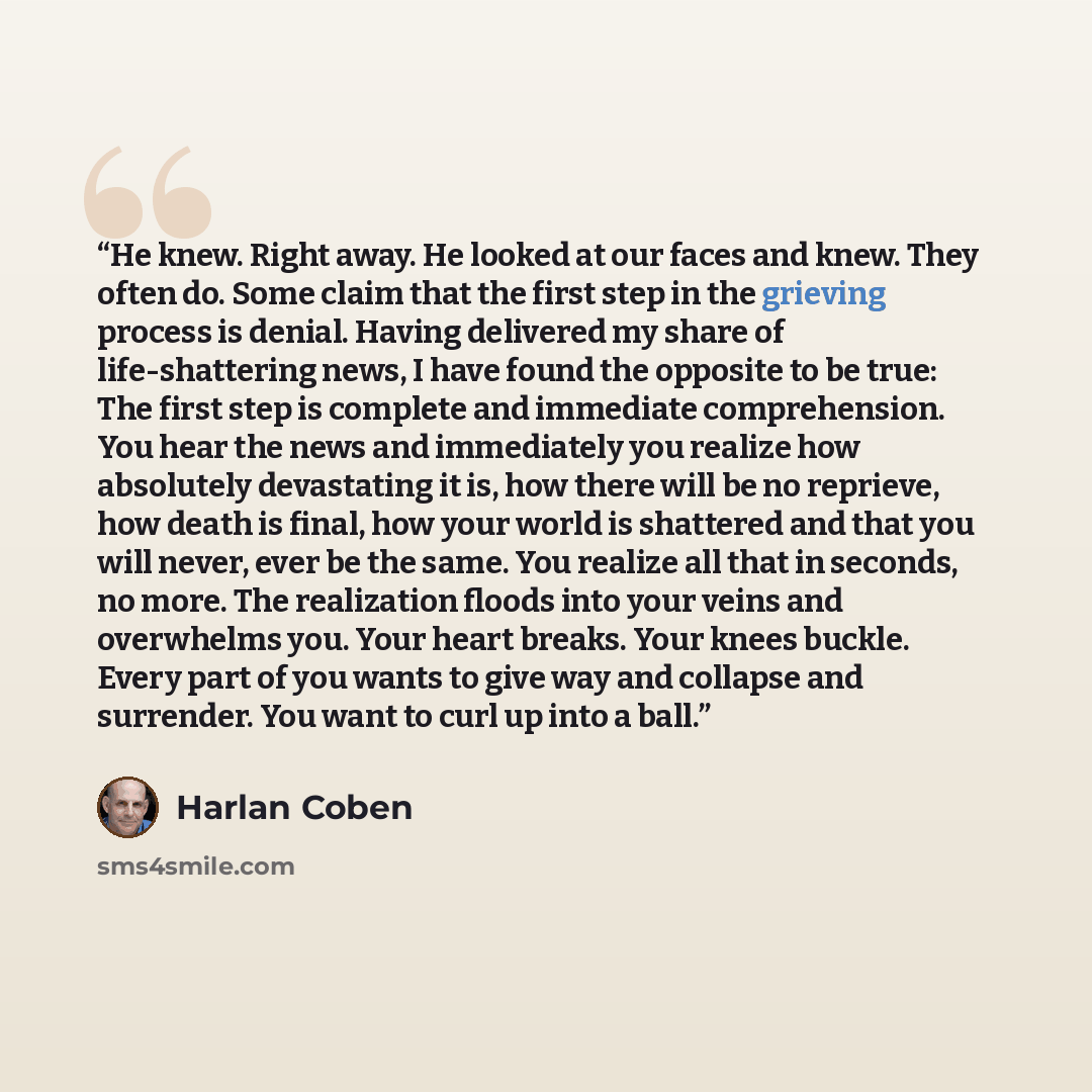 “He knew. Right away. He looked at our faces and knew. They often do. Some claim that the first step in the grieving process is denial. Having delivered my share of life-shattering news, I have found the opposite to be true: The first step is complete and immediate comprehension. You hear the news…” quote by Harlan Coben