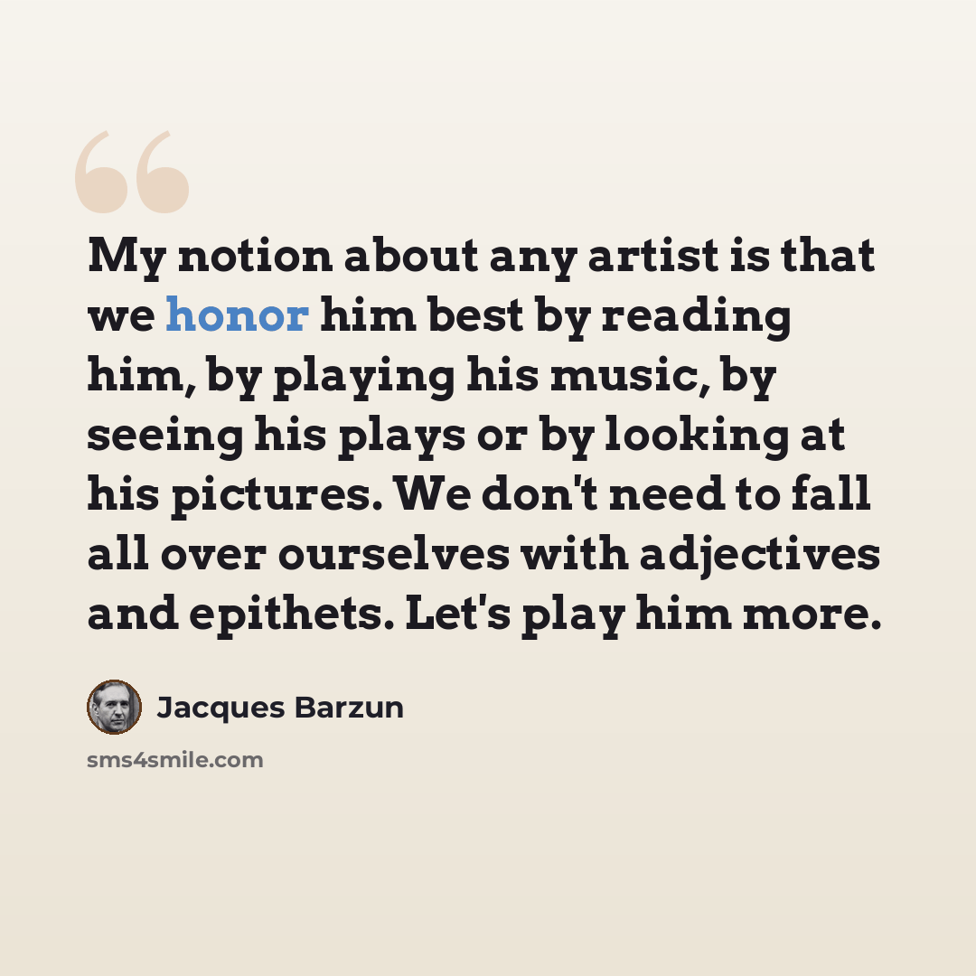 “My notion about any artist is that we honor him best by reading him, by playing his music, by seeing his plays or by looking at his pictures. We don't need to fall all over ourselves with adjectives and epithets. Let's play him more.” quote by Jacques Barzun