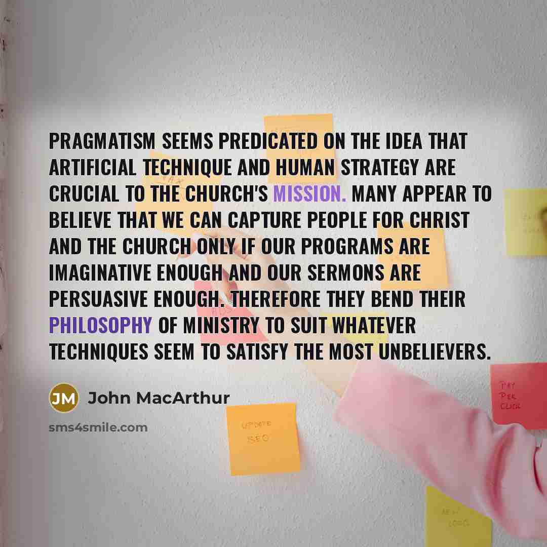 “Pragmatism seems predicated on the idea that artificial technique and human strategy are crucial to the church's mission. Many appear to believe that we can capture people for Christ and the church only if our programs are imaginative enough and our sermons are persuasive enough. Therefore they…” quote by John Macarthur