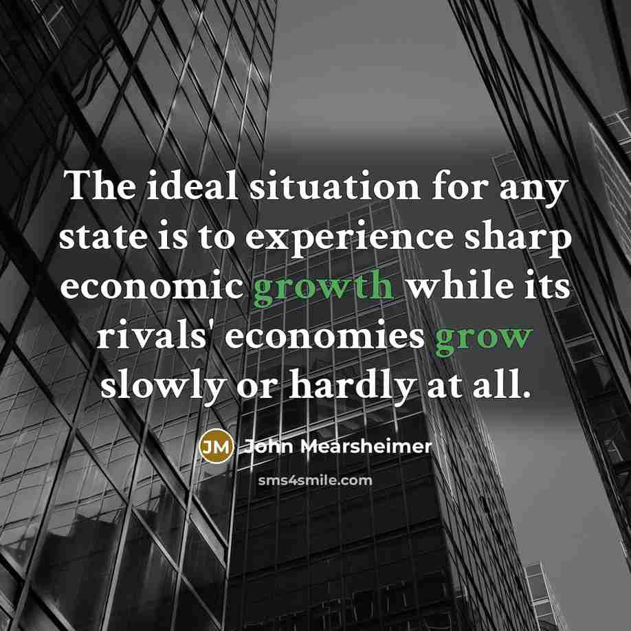 “The ideal situation for any state is to experience sharp economic growth while its rivals' economies grow slowly or hardly at all.” quote by John Mearsheimer