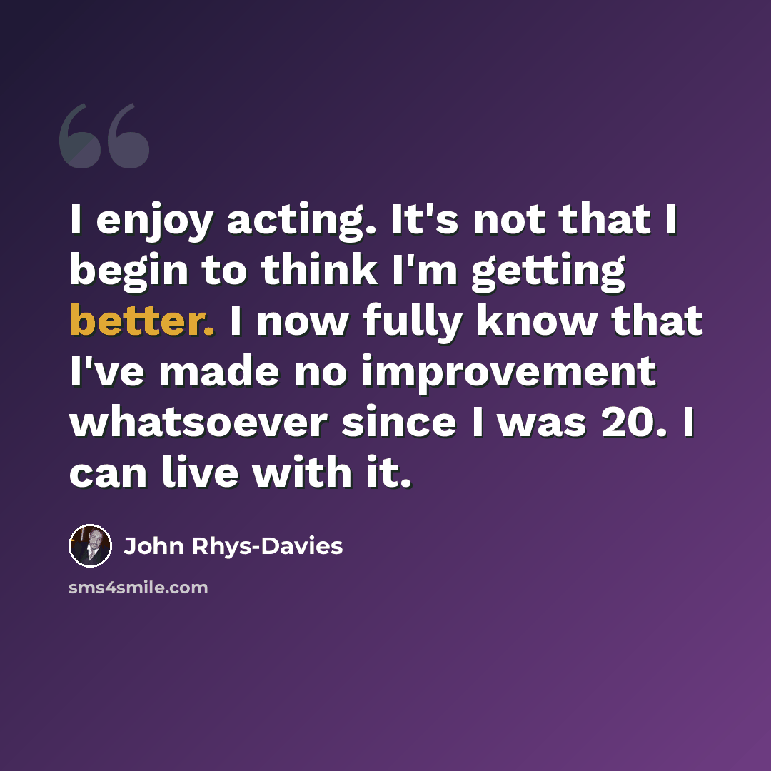“I enjoy acting. It's not that I begin to think I'm getting better. I now fully know that I've made no improvement whatsoever since I was 20. I can live with it.” quote by John Rhys-Davies